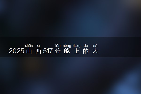 2025山西517分能上的大学有哪些 可以报考院校名单