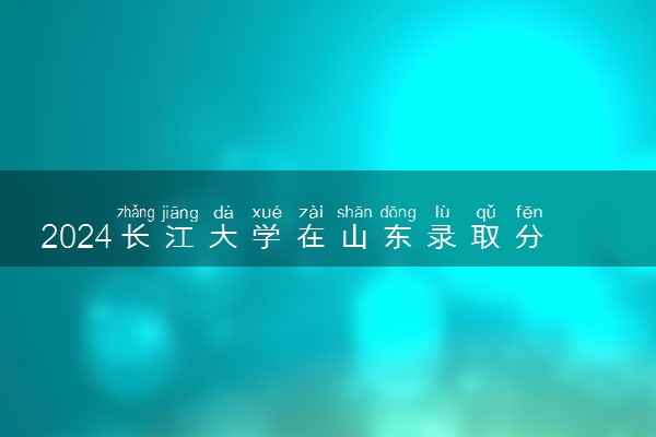 2024长江大学在山东录取分数线 各专业分数及位次