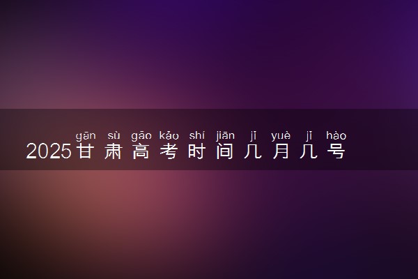 2025甘肃高考时间几月几号 具体各科目考试时间安排