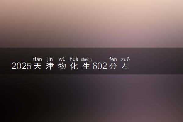 2025天津物化生602分左右能上什么大学 可以报考的院校名单