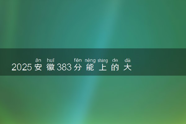 2025安徽383分能上的大学有哪些 可以报考院校名单