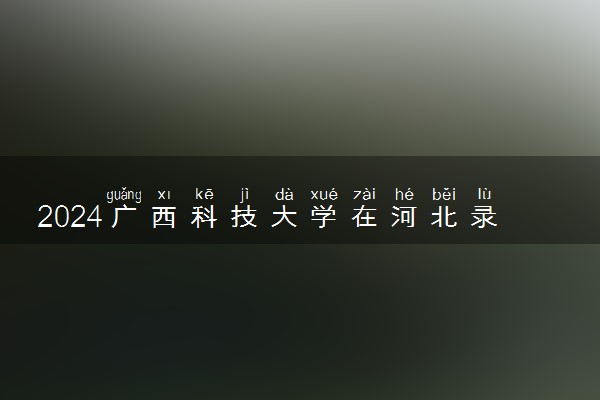 2024广西科技大学在河北录取分数线 各专业分数及位次