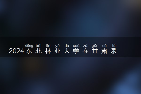 2024东北林业大学在甘肃录取分数线 各专业分数及位次