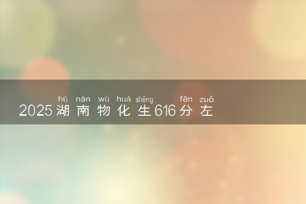 2025湖南物化生616分左右能上什么大学 可以报考的院校名单