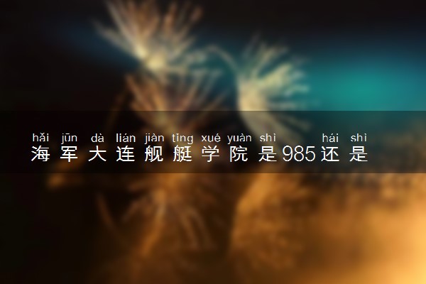 海军大连舰艇学院是985还是211 含金量怎么样