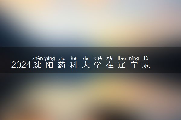 2024沈阳药科大学在辽宁录取分数线 各专业分数及位次