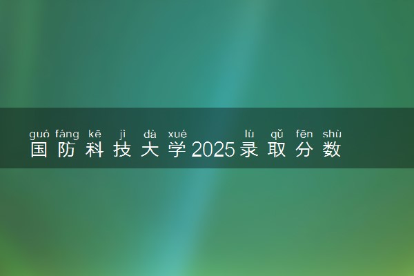 国防科技大学2025录取分数线整理 最低多少分可以考上