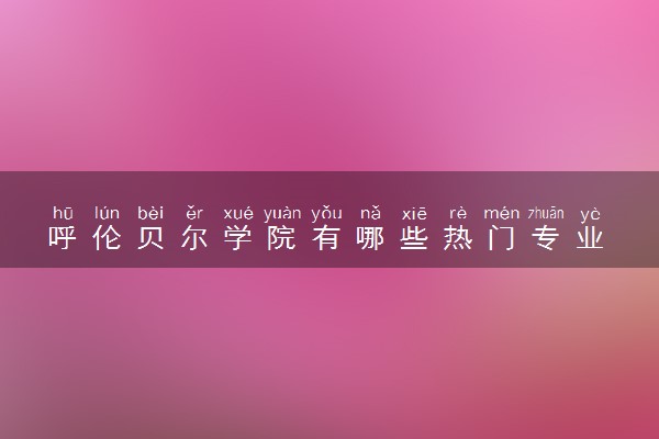 呼伦贝尔学院有哪些热门专业 推荐的王牌专业