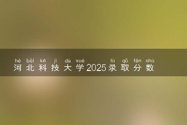 河北科技大学2025录取分数线整理 最低多少分可以考上