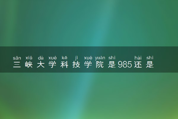 三峡大学科技学院是985还是211 含金量怎么样