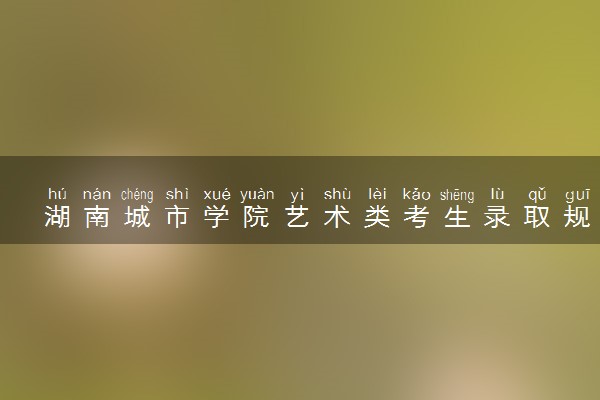 湖南城市学院艺术类考生录取规则是怎样的 有哪些要求