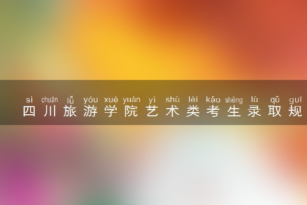 四川旅游学院艺术类考生录取规则是怎样的 有哪些要求