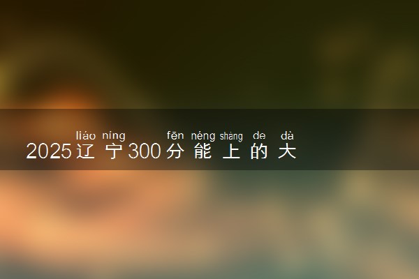 2025辽宁300分能上的大学有哪些 可以报考院校名单