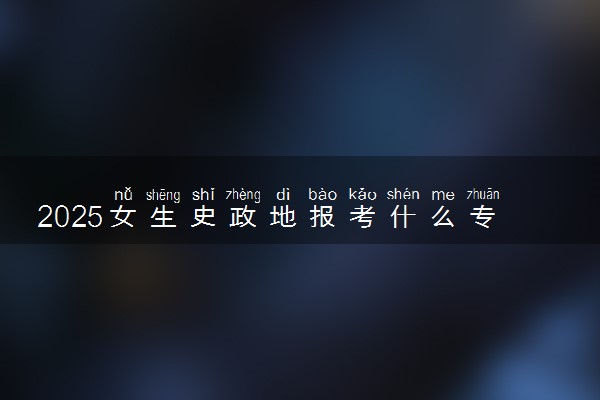 2025女生史政地报考什么专业好 热门专业盘点