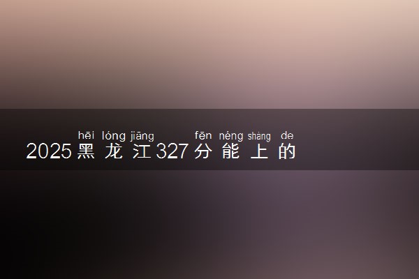 2025黑龙江327分能上的大学有哪些 可以报考院校名单