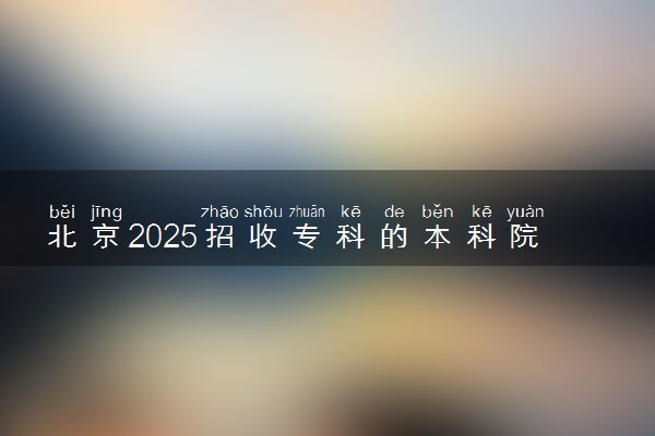 北京2025招收专科的本科院校名单 哪些本科开设专科招生