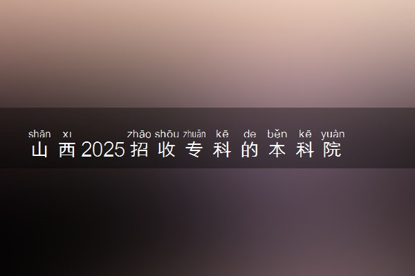 山西2025招收专科的本科院校名单 哪些本科开设专科招生