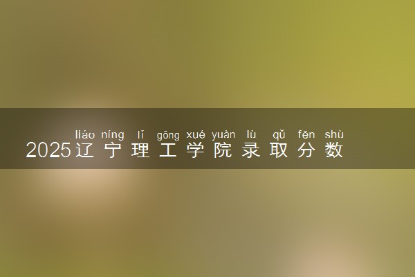 2025辽宁理工学院录取分数线是多少 各省最低分数线汇总