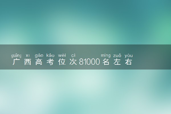 广西高考位次81000名左右报什么大学好（2025年参考）