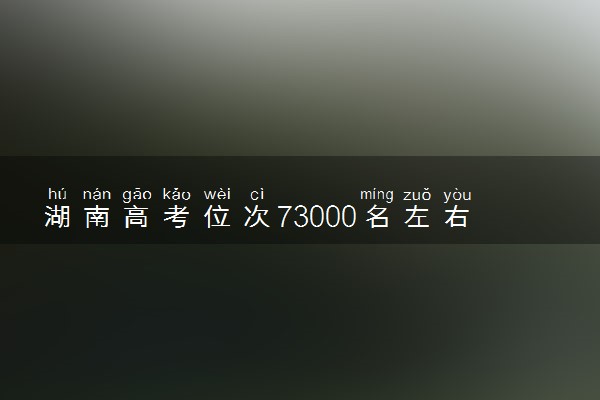 湖南高考位次73000名左右报什么大学好（2025年参考）