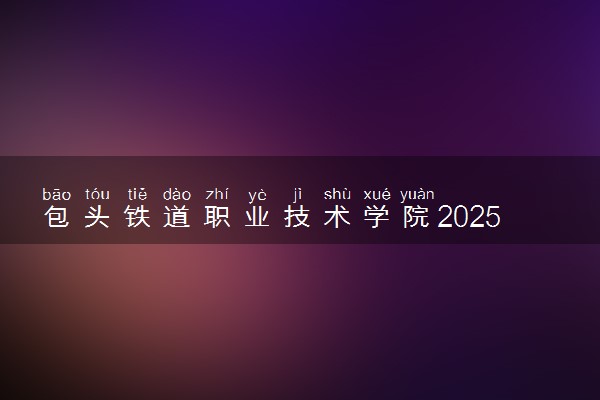 包头铁道职业技术学院2025录取分数线整理 最低多少分可以考上