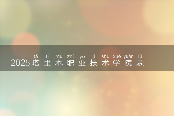 2025塔里木职业技术学院录取分数线是多少 各省最低分数线汇总