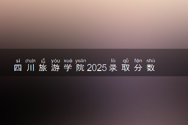 四川旅游学院2025录取分数线整理 最低多少分可以考上
