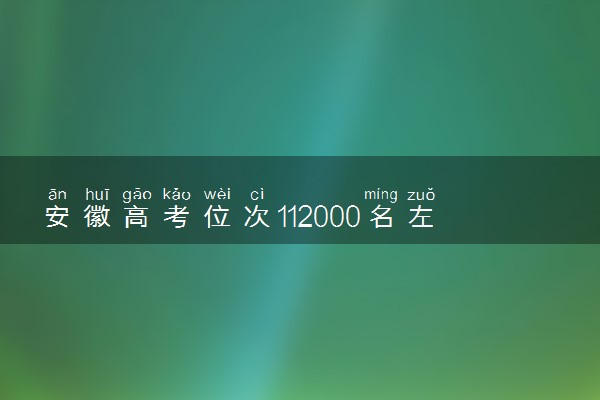 安徽高考位次112000名左右报什么大学好（2025年参考）