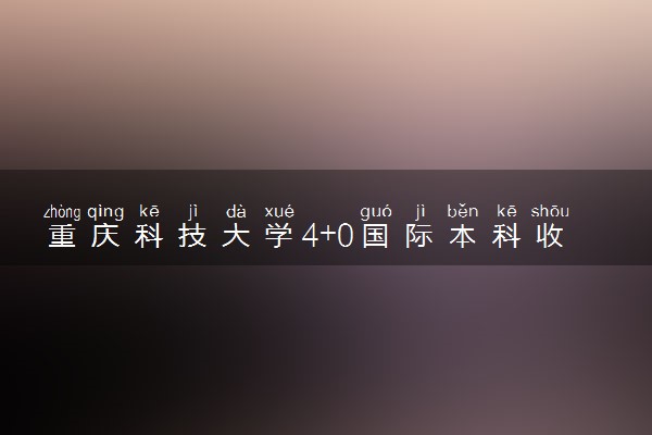 重庆科技大学4+0国际本科收费标准 学费多少钱