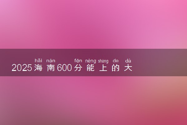 2025海南600分能上的大学有哪些 可以报考院校名单