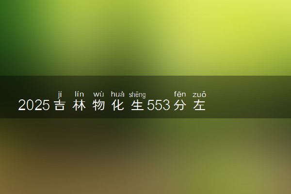 2025吉林物化生553分左右能上什么大学 可以报考的院校名单