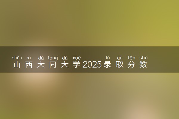 山西大同大学2025录取分数线整理 最低多少分可以考上