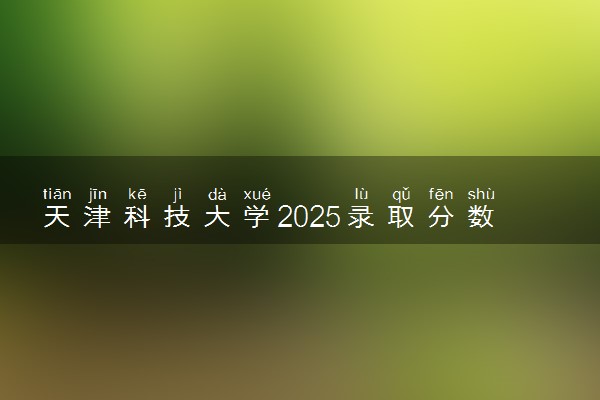 天津科技大学2025录取分数线整理 最低多少分可以考上