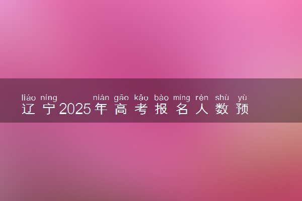 辽宁2025年高考报名人数预测 将有多少考生参加高考