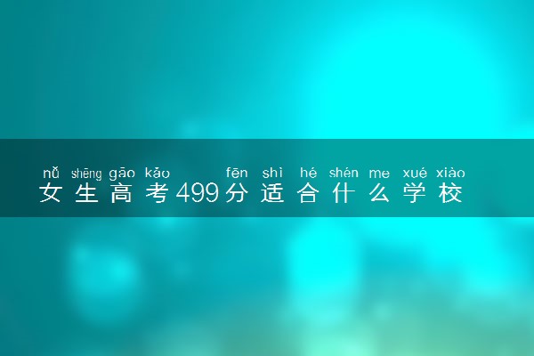 女生高考499分适合什么学校 如何挑选大学