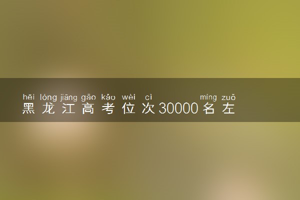 黑龙江高考位次30000名左右报什么大学好（2025年参考）