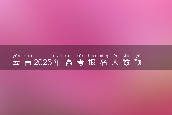 云南2025年高考报名人数预测 将有多少考生参加高考