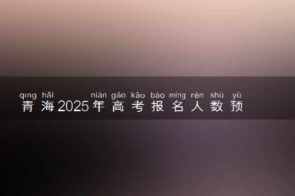 青海2025年高考报名人数预测 将有多少考生参加高考