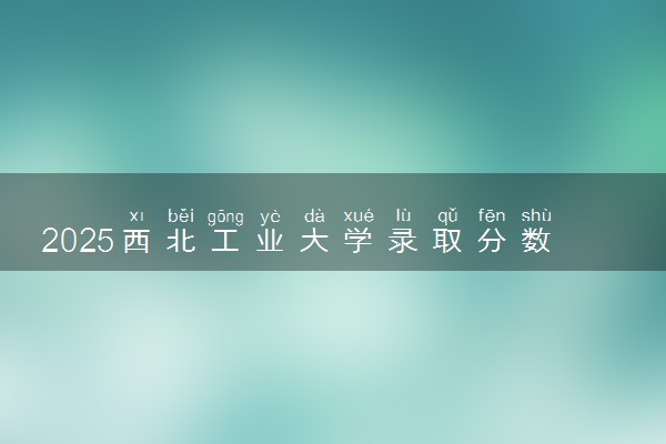 2025西北工业大学录取分数线是多少 各省最低分数线汇总