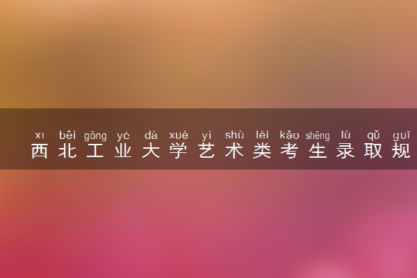 西北工业大学艺术类考生录取规则是怎样的 有哪些要求