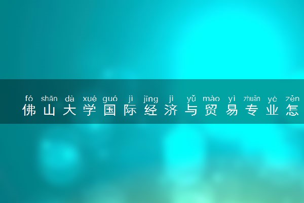 佛山大学国际经济与贸易专业怎么样 录取分数线多少