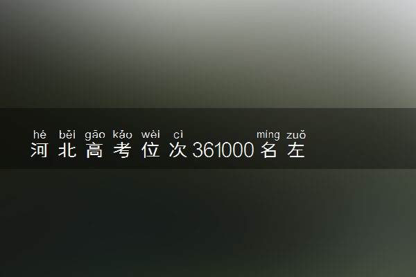 河北高考位次361000名左右报什么大学好（2025年参考）