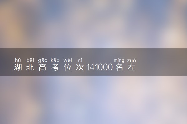 湖北高考位次141000名左右报什么大学好（2025年参考）
