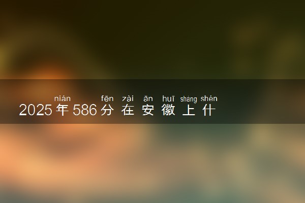 2025年586分在安徽上什么大学好 近三年录取分数线是多少