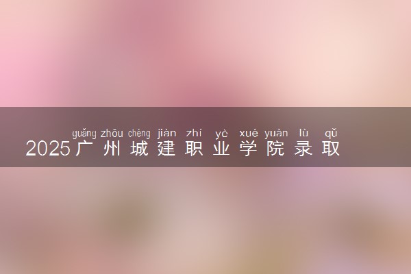 2025广州城建职业学院录取分数线是多少 各省最低分数线汇总