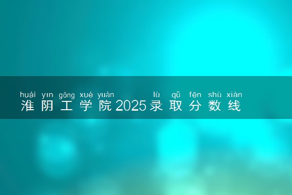 淮阴工学院2025录取分数线整理 最低多少分可以考上