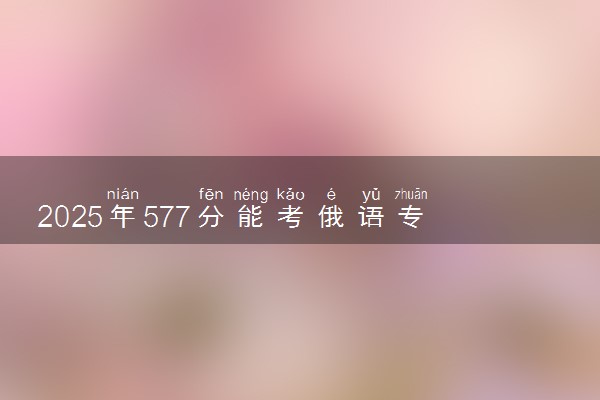 2025年577分能考俄语专业吗 577分俄语专业大学推荐