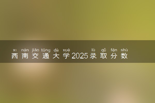 西南交通大学2025录取分数线整理 最低多少分可以考上