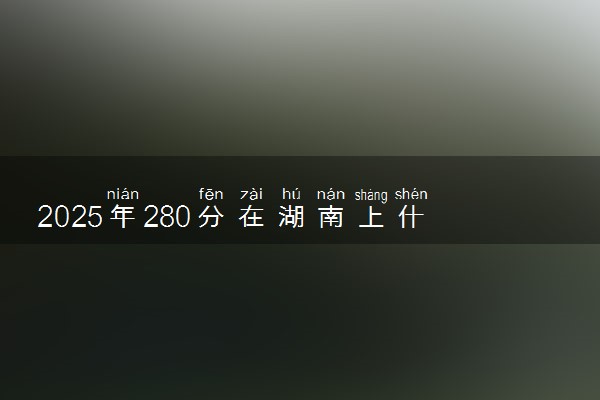 2025年280分在湖南上什么大学好 近三年录取分数线是多少