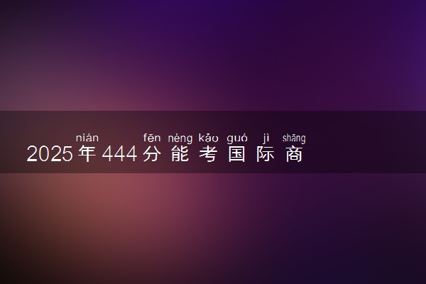 2025年444分能考国际商务专业吗 444分国际商务专业大学推荐